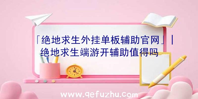 「绝地求生外挂单板辅助官网」|绝地求生端游开辅助值得吗